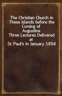 The Christian Church in These Islands before the Coming of AugustineThree Lectures Delivered at St. Paul's in January 1894 (Ŀ̹)