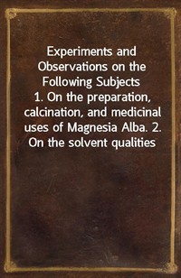 Experiments and Observations on the Following Subjects1. On the preparation, calcination, and medicinal uses of Magnesia Alba. 2. On the solvent qu (커버이미지)