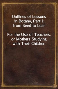 Outlines of Lessons in Botany, Part I; from Seed to LeafFor the Use of Teachers, or Mothers Studying with Their Children (Ŀ̹)