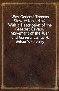 Was General Thomas Slow at Nashville?With a Description of the Greatest Cavalry Movement of the War and General James H. Wilson's Cavalry Operation (Ŀ̹)