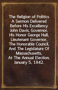 The Religion of PoliticsA Sermon Delivered Before His Excellency John Davis, Governor, His Honor George Hull, Lieutenant Governor, The Honorable Co (Ŀ̹)