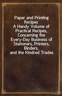 Paper and Printing RecipesA Handy Volume of Practical Recipes, Concerning the Every-Day Business of Stationers, Printers, Binders, and the Kindred (Ŀ̹)