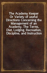 The Academy KeeperOr Variety of useful Directions Concerning the Management of an Academy, The Terms, Diet, Lodging, Recreation, Discipline, and In (Ŀ̹)