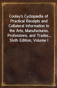 Cooley's Cyclopædia of Practical Receipts and Collateral Information in the Arts, Manufactures, Professions, and Trades..., Sixth Edition, Volume I (커버이미지)