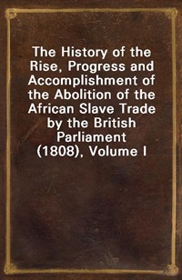 The History of the Rise, Progress and Accomplishment of the Abolition of the African Slave Trade by the British Parliament (1808), Volume I (Ŀ̹)