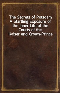 The Secrets of PotsdamA Startling Exposure of the Inner Life of the Courts of the Kaiser and Crown-Prince (Ŀ̹)