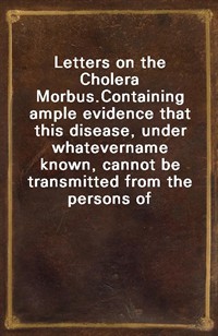 Letters on the Cholera Morbus.Containing ample evidence that this disease, under whatevername known, cannot be transmitted from the persons of tho (Ŀ̹)