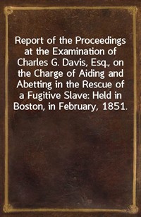 Report of the Proceedings at the Examination of Charles G. Davis, Esq., on the Charge of Aiding and Abetting in the Rescue of a Fugitive Slave: Held i (Ŀ̹)